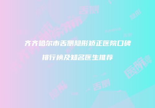 齐齐哈尔市舌侧隐形矫正医院口碑排行榜及知名医生推荐