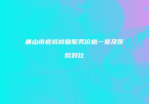 唐山市痘坑修复服务价格一览及医院对比
