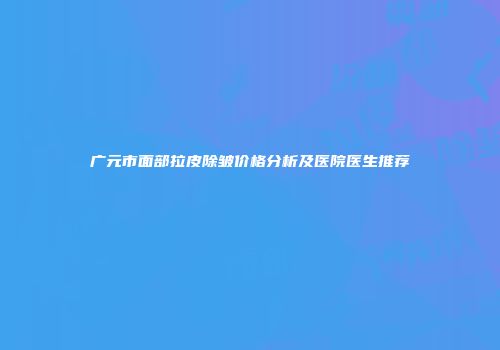 广元市面部拉皮除皱价格分析及医院医生推荐