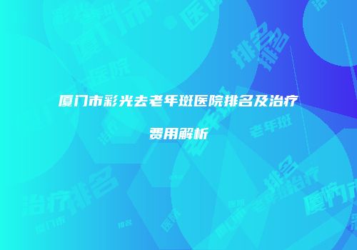 厦门市彩光去老年斑医院排名及治疗费用解析