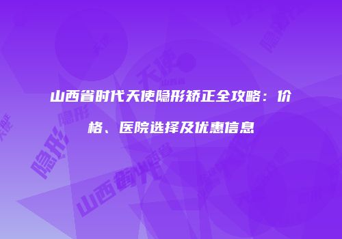山西省时代天使隐形矫正全攻略：价格、医院选择及优惠信息