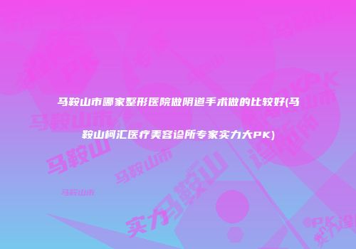 马鞍山市哪家整形医院做阴道手术做的比较好(马鞍山柯汇医疗美容诊所专家实力大PK)