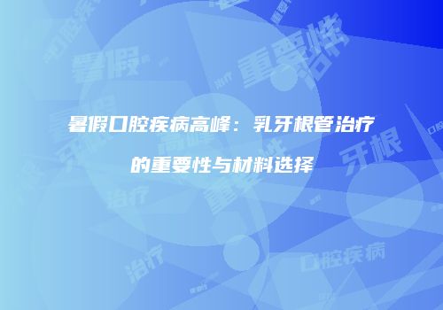暑假口腔疾病高峰：乳牙根管治疗的重要性与材料选择