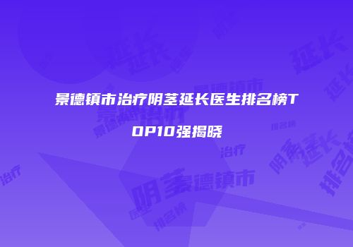 景德镇市治疗阴茎延长医生排名榜TOP10强揭晓