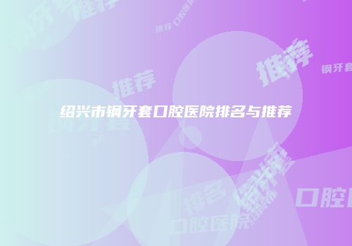 绍兴市钢牙套口腔医院排名与推荐