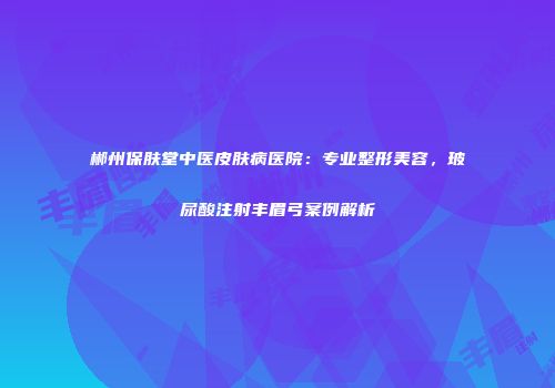 郴州保肤堂中医皮肤病医院：专业整形美容，玻尿酸注射丰眉弓案例解析