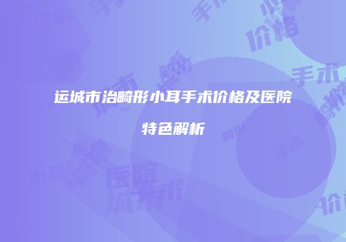 运城市治畸形小耳手术价格及医院特色解析