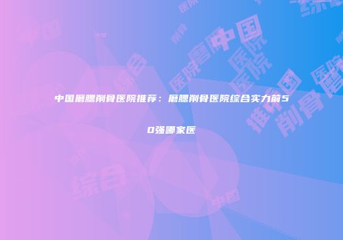中国磨腮削骨医院推荐：磨腮削骨医院综合实力前50强哪家医