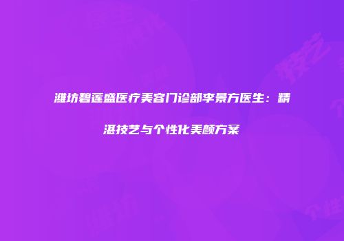 潍坊碧莲盛医疗美容门诊部李景方医生：精湛技艺与个性化美颜方案