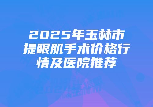 2025年玉林市提眼肌手术价格行情及医院推荐