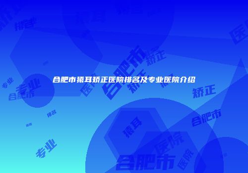 合肥市猿耳矫正医院排名及专业医院介绍