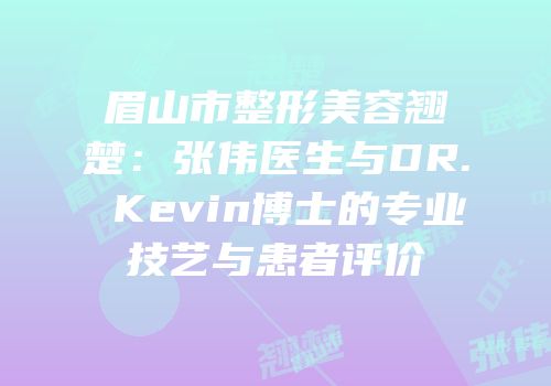 眉山市整形美容翘楚：张伟医生与DR. Kevin博士的专业技艺与患者评价