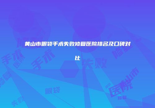 黄山市眼袋手术失败修复医院排名及口碑对比