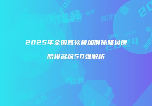 2025年全国耳软骨加假体隆鼻医院排名前50强解析