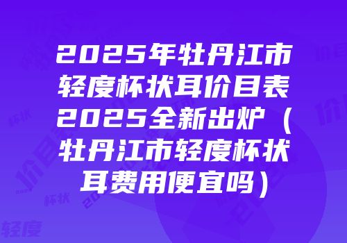 2025年牡丹江市轻度杯状耳价目表2025全新出炉（牡丹江市轻度杯状耳费用便宜吗）
