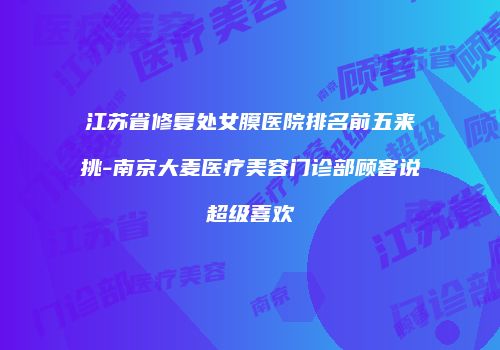 江苏省修复处女膜医院排名前五来挑-南京大麦医疗美容门诊部顾客说超级喜欢
