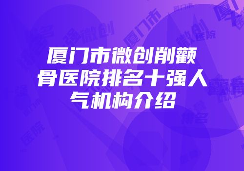 厦门市微创削颧骨医院排名十强人气机构介绍
