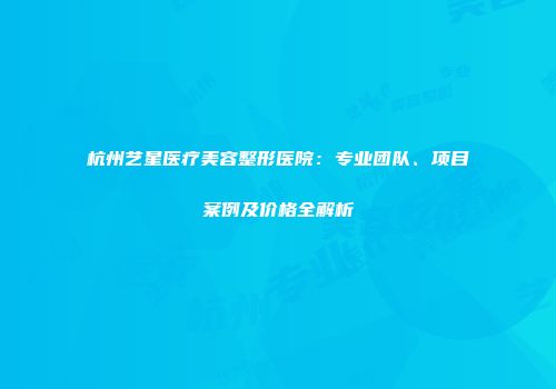 杭州艺星医疗美容整形医院：专业团队、项目案例及价格全解析