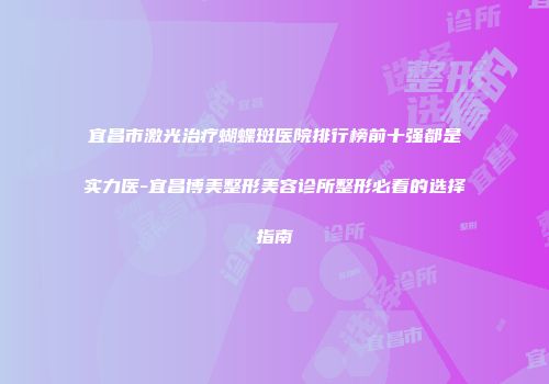 宜昌市激光治疗蝴蝶斑医院排行榜前十强都是实力医-宜昌博美整形美容诊所整形必看的选择指南