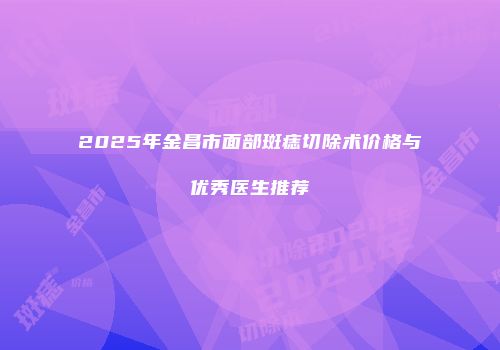 2025年金昌市面部斑痣切除术价格与优秀医生推荐