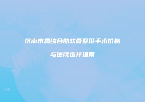 济南市鼻综合肋软骨整形手术价格与医院选择指南