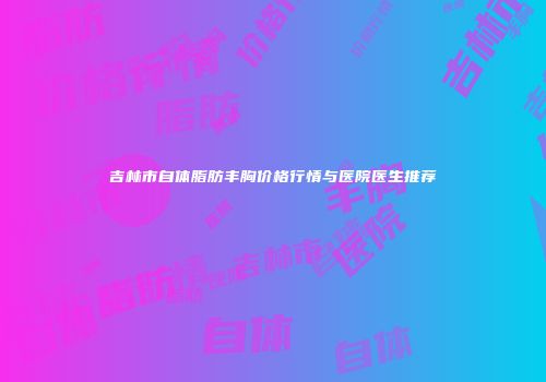 吉林市自体脂肪丰胸价格行情与医院医生推荐