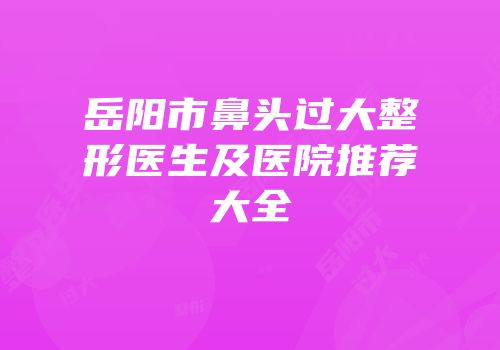岳阳市鼻头过大整形医生及医院推荐大全
