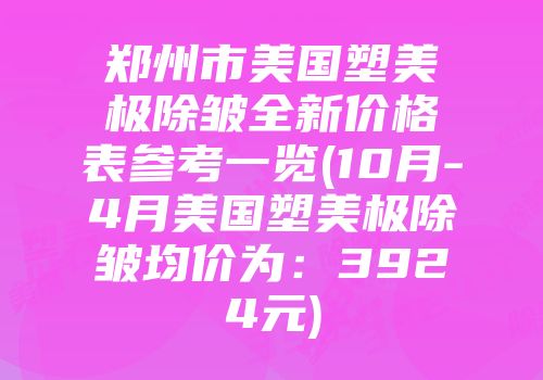 郑州市美国塑美极除皱全新价格表参考一览(10月-4月美国塑美极除皱均价为：3924元)