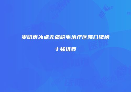 贵阳市冰点无痛脱毛治疗医院口碑榜十强推荐