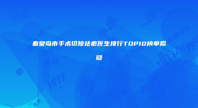 秦皇岛市手术切除祛疤医生排行TOP10榜单揭晓
