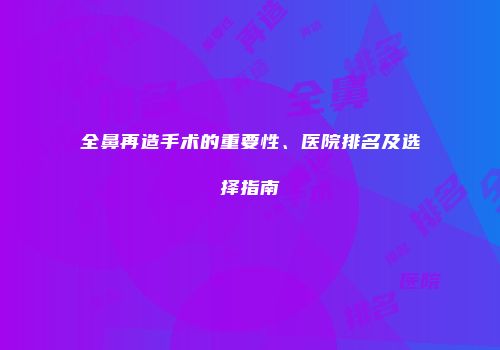 全鼻再造手术的重要性、医院排名及选择指南