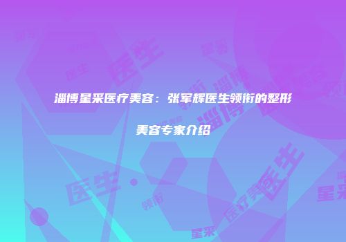 淄博星采医疗美容：张军辉医生领衔的整形美容专家介绍