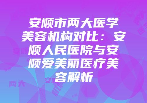 安顺市两大医学美容机构对比：安顺人民医院与安顺爱美丽医疗美容解析