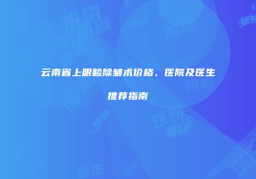 云南省上眼睑除皱术价格、医院及医生推荐指南