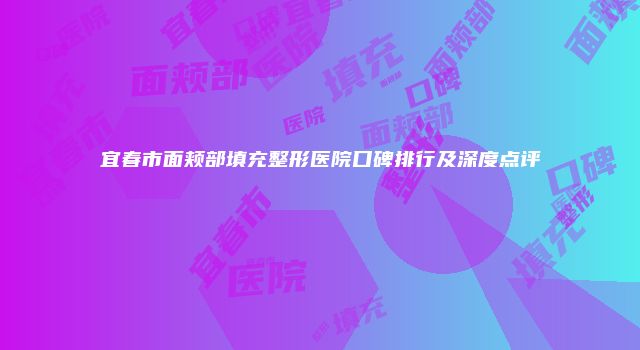 宜春市面颊部填充整形医院口碑排行及深度点评