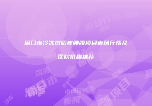 周口市冷冻溶脂瘦腰腹项目市场行情及医院价格推荐