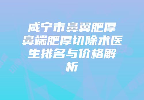 咸宁市鼻翼肥厚鼻端肥厚切除术医生排名与价格解析