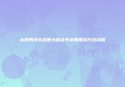 太原男性乳房肥大矫正手术费用及方式详解