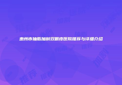 惠州市抽脂加割双眼皮医院推荐与详细介绍