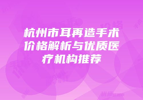 杭州市耳再造手术价格解析与优质医疗机构推荐