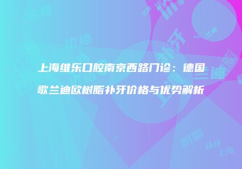 上海维乐口腔南京西路门诊：德国歌兰迪欧树脂补牙价格与优势解析