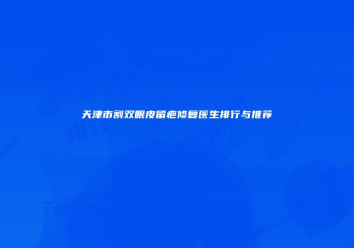 天津市割双眼皮留疤修复医生排行与推荐
