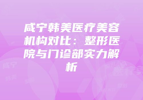 咸宁韩美医疗美容机构对比：整形医院与门诊部实力解析