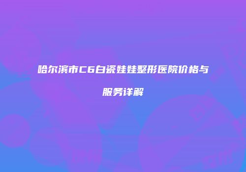 哈尔滨市C6白瓷娃娃整形医院价格与服务详解
