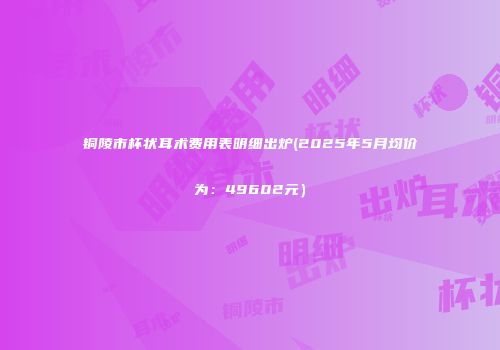铜陵市杯状耳术费用表明细出炉(2025年5月均价为：49602元）