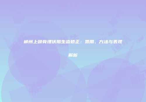 郴州上颌骨埋伏阻生齿矫正：费用、方法与表现解析