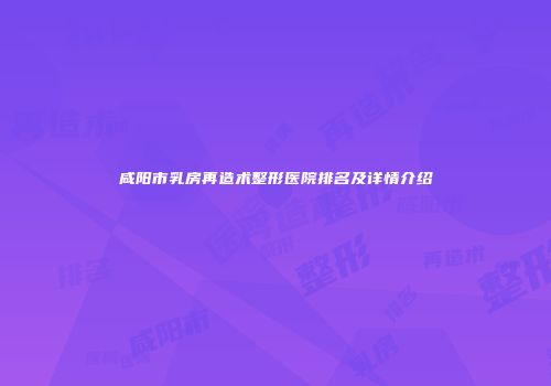 咸阳市乳房再造术整形医院排名及详情介绍