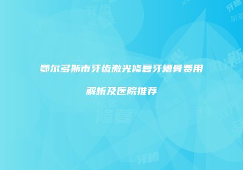 鄂尔多斯市牙齿激光修复牙槽骨费用解析及医院推荐