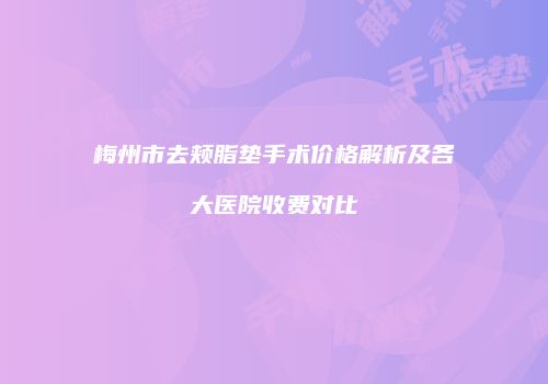 梅州市去颊脂垫手术价格解析及各大医院收费对比