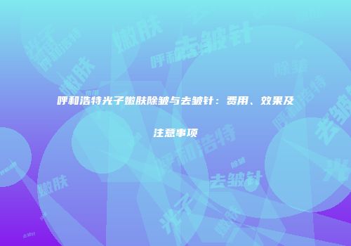 呼和浩特光子嫩肤除皱与去皱针：费用、效果及注意事项